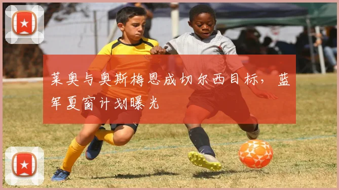 莱奥与奥斯梅恩成切尔西目标，蓝军夏窗计划曝光