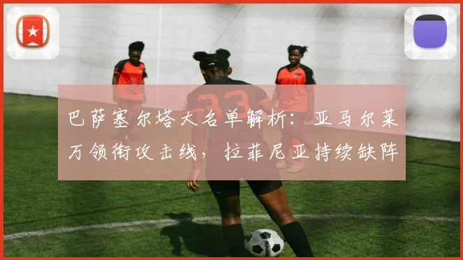 巴萨塞尔塔大名单解析：亚马尔莱万领衔攻击线，拉菲尼亚持续缺阵