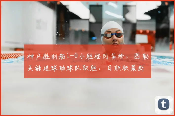 神户胜利船1-0小胜福冈黄蜂，图勒关键进球助球队取胜，日职联最新战报分析