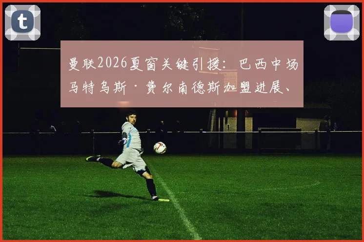 曼联2026夏窗关键引援：巴西中场马特乌斯·费尔南德斯加盟进展、合同细节与技术特点全解析